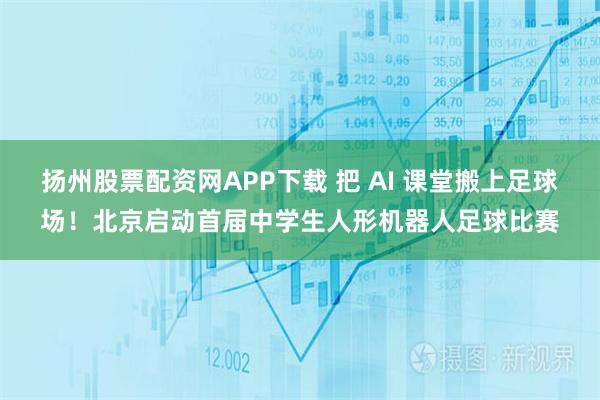 扬州股票配资网APP下载 把 AI 课堂搬上足球场！北京启动首届中学生人形机器人足球比赛