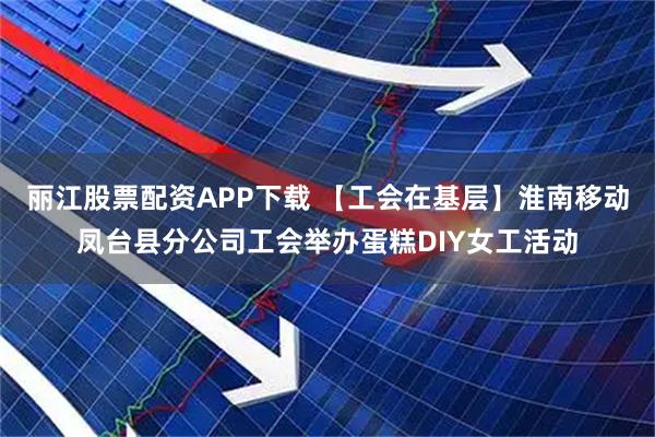 丽江股票配资APP下载 【工会在基层】淮南移动凤台县分公司工会举办蛋糕DIY女工活动