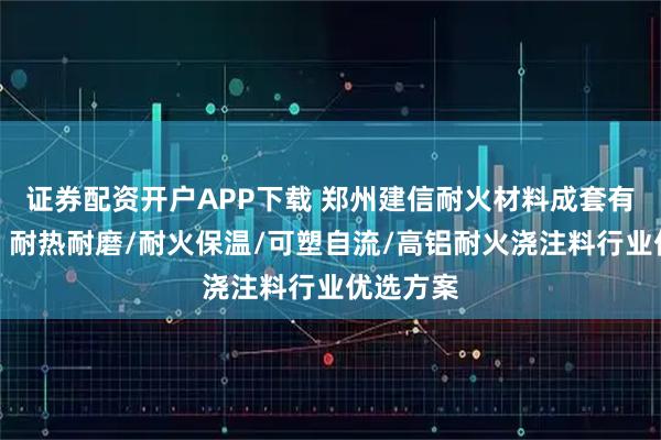 证券配资开户APP下载 郑州建信耐火材料成套有限公司：耐热耐磨/耐火保温/可塑自流/高铝耐火浇注料行业优选方案