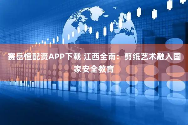 赛岳恒配资APP下载 江西全南：剪纸艺术融入国家安全教育