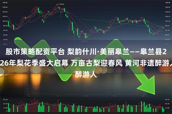 股市策略配资平台 梨韵什川·美丽皋兰——皋兰县2026年梨花季盛大启幕 万亩古梨迎春风 黄河非遗醉游人