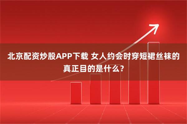 北京配资炒股APP下载 女人约会时穿短裙丝袜的真正目的是什么？