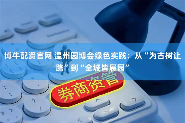 博牛配资官网 温州园博会绿色实践：从“为古树让路”到“全城皆展园”
