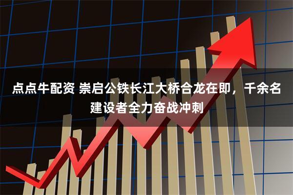 点点牛配资 崇启公铁长江大桥合龙在即，千余名建设者全力奋战冲刺