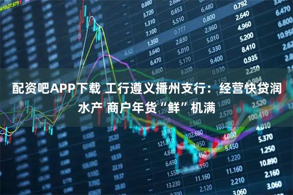 配资吧APP下载 工行遵义播州支行：经营快贷润水产 商户年货“鲜”机满