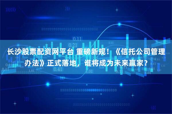 长沙股票配资网平台 重磅新规！《信托公司管理办法》正式落地，谁将成为未来赢家？