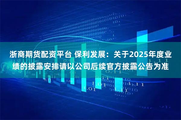 浙商期货配资平台 保利发展：关于2025年度业绩的披露安排请以公司后续官方披露公告为准