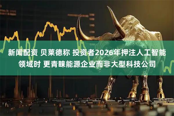 新闻配资 贝莱德称 投资者2026年押注人工智能领域时 更青睐能源企业而非大型科技公司