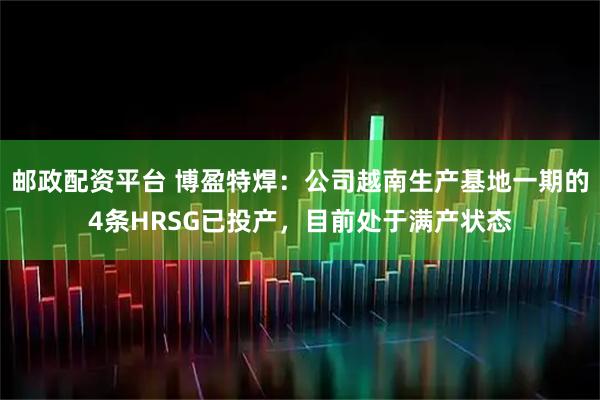 邮政配资平台 博盈特焊：公司越南生产基地一期的4条HRSG已投产，目前处于满产状态