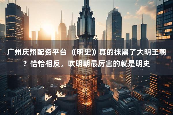 广州庆翔配资平台 《明史》真的抹黑了大明王朝？恰恰相反，吹明朝最厉害的就是明史