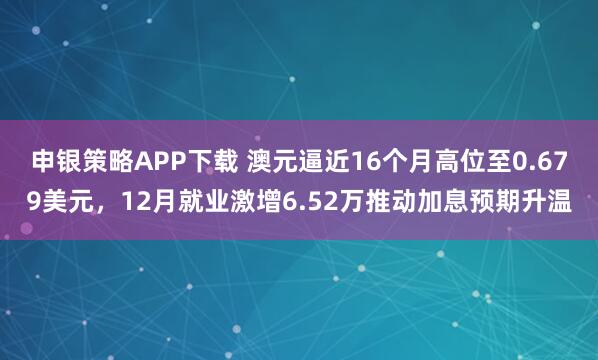 申银策略APP下载 澳元逼近16个月高位至0.679美元，12月就业激增6.52万推动加息预期升温