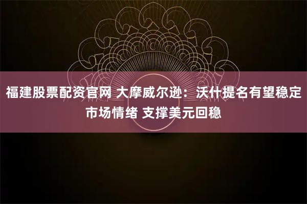 福建股票配资官网 大摩威尔逊：沃什提名有望稳定市场情绪 支撑美元回稳