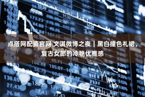 点搭网配资官网 文淇微博之夜｜黑白撞色礼裙，复古女郎的冷艳优雅感