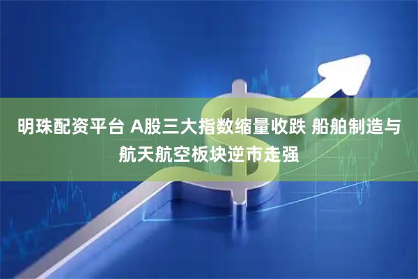 明珠配资平台 A股三大指数缩量收跌 船舶制造与航天航空板块逆市走强