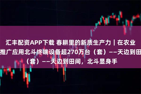 汇丰配资APP下载 春耕里的新质生产力｜在农业领域，我国累计推广应用北斗终端设备超270万台（套）——天边到田间，北斗显身手