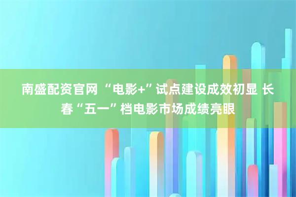 南盛配资官网 “电影+”试点建设成效初显 长春“五一”档电影市场成绩亮眼
