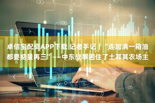卓信宝配资APP下载 记者手记｜“连加满一箱油都要掂量再三”——中东战事困住了土耳其农场主