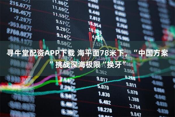 寻牛堂配资APP下载 海平面78米下，“中国方案”挑战深海极限“换牙”
