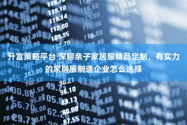 升富策略平台 深聊亲子家居服精品定制，有实力的家居服制造企业怎么选择