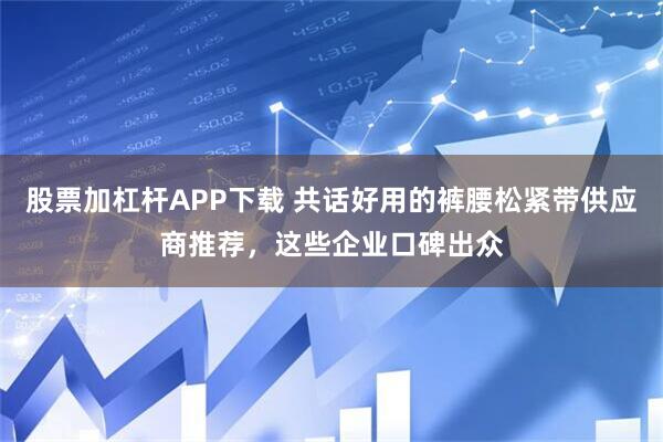 股票加杠杆APP下载 共话好用的裤腰松紧带供应商推荐，这些企业口碑出众
