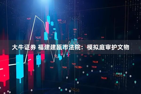 大牛证券 福建建瓯市法院：模拟庭审护文物