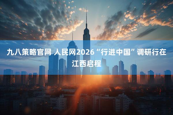 九八策略官网 人民网2026“行进中国”调研行在江西启程